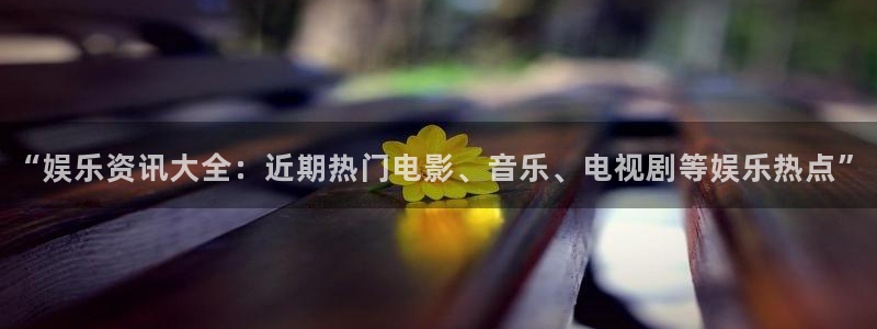 南宫辉达娱乐：“娱乐资讯大全：近期热门电影、音乐、电视剧等娱乐热点”