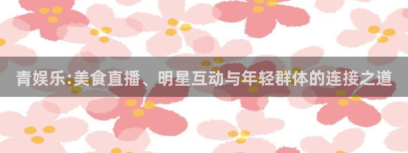辉达娱乐官网注册：青娱乐:美食直播、明星互动与年轻群体的连接之道